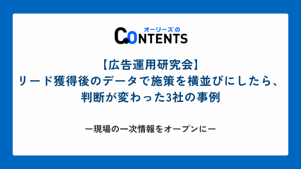 【広告運用研究会】リード獲得後のデータで施策を横並びにしたら、判断が変わった3社の事例 ── 現場の一次情報をオープンに